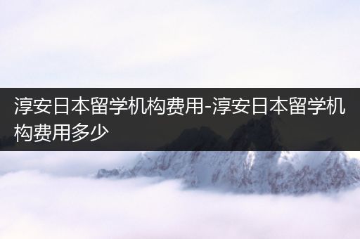 淳安日本留学机构费用-淳安日本留学机构费用多少
