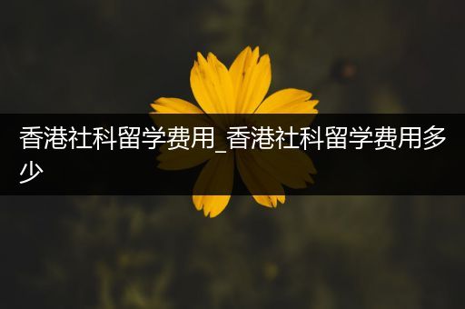 香港社科留学费用_香港社科留学费用多少