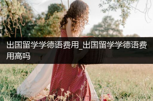 出国留学学德语费用_出国留学学德语费用高吗