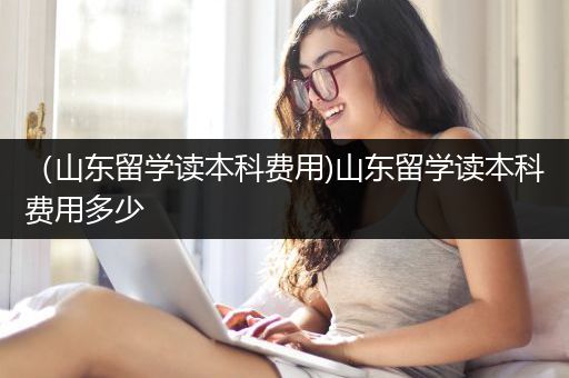 （山东留学读本科费用)山东留学读本科费用多少