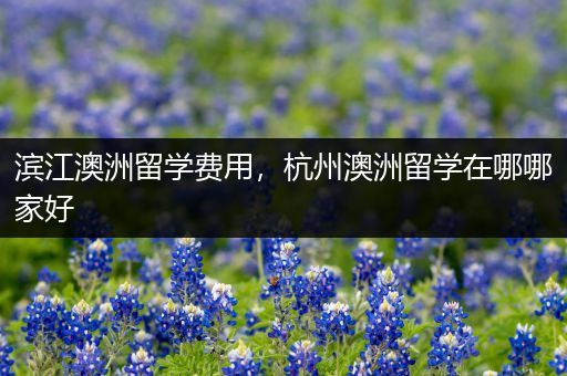 滨江澳洲留学费用，杭州澳洲留学在哪哪家好