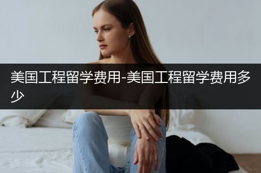 美国工程留学费用-美国工程留学费用多少