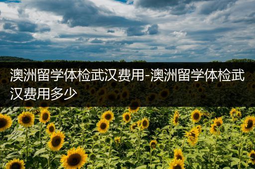澳洲留学体检武汉费用-澳洲留学体检武汉费用多少
