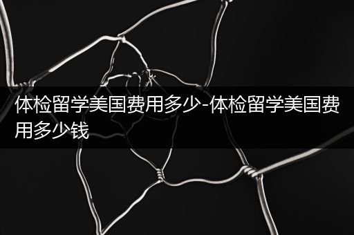 体检留学美国费用多少-体检留学美国费用多少钱