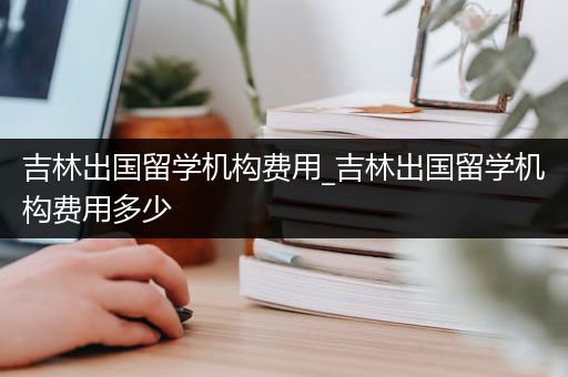 吉林出国留学机构费用_吉林出国留学机构费用多少
