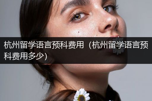 杭州留学语言预科费用（杭州留学语言预科费用多少）
