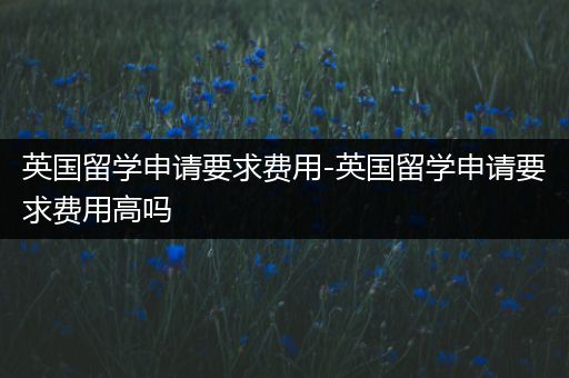 英国留学申请要求费用-英国留学申请要求费用高吗