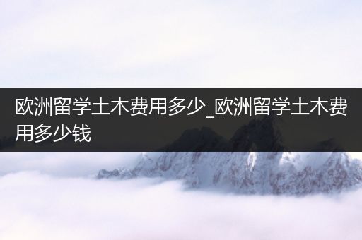 欧洲留学土木费用多少_欧洲留学土木费用多少钱