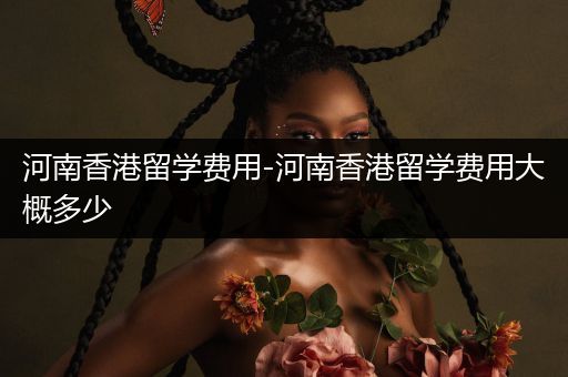 河南香港留学费用-河南香港留学费用大概多少
