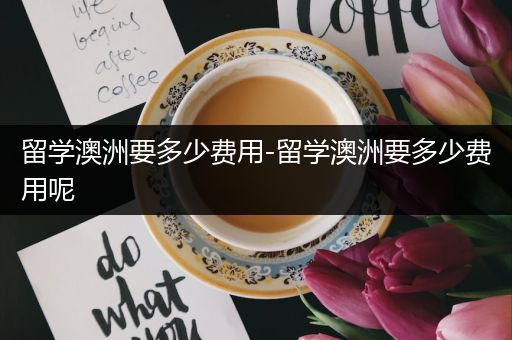 留学澳洲要多少费用-留学澳洲要多少费用呢