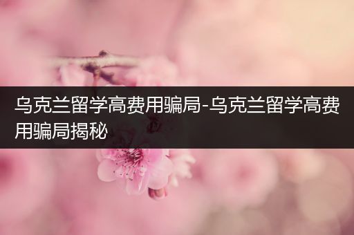 乌克兰留学高费用骗局-乌克兰留学高费用骗局揭秘