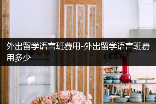 外出留学语言班费用-外出留学语言班费用多少
