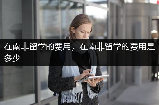 在南非留学的费用，在南非留学的费用是多少