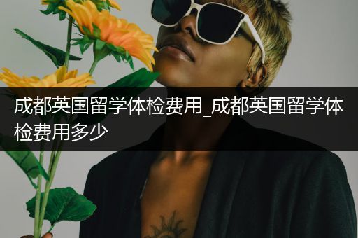 成都英国留学体检费用_成都英国留学体检费用多少