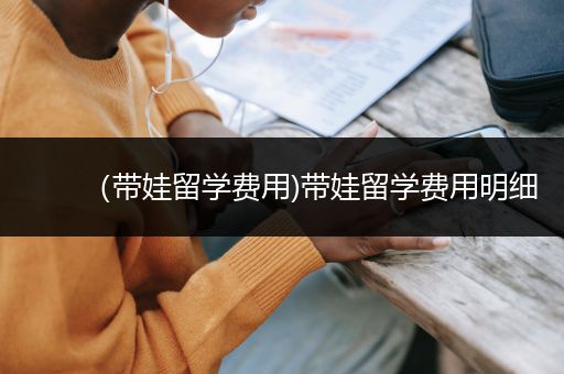 （带娃留学费用)带娃留学费用明细
