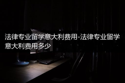 法律专业留学意大利费用-法律专业留学意大利费用多少