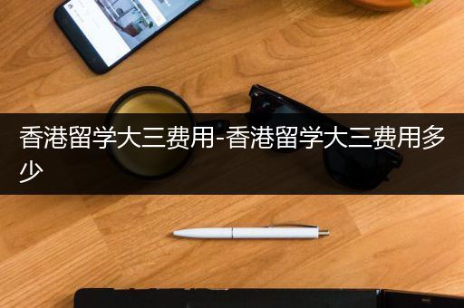 香港留学大三费用-香港留学大三费用多少