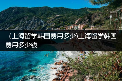 （上海留学韩国费用多少)上海留学韩国费用多少钱