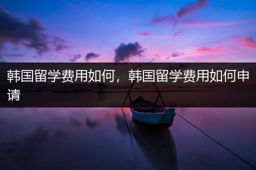 韩国留学费用如何，韩国留学费用如何申请