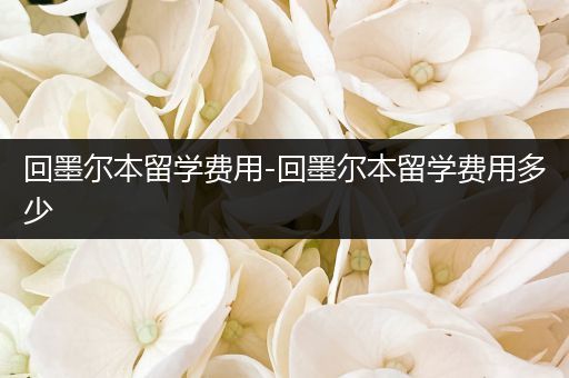 回墨尔本留学费用-回墨尔本留学费用多少