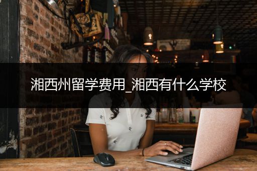 湘西州留学费用_湘西有什么学校