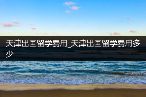 天津出国留学费用_天津出国留学费用多少