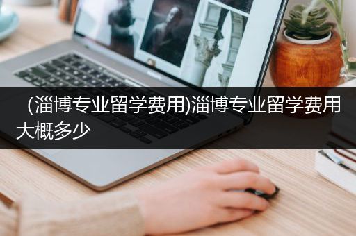 （淄博专业留学费用)淄博专业留学费用大概多少