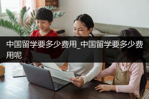 中国留学要多少费用_中国留学要多少费用呢