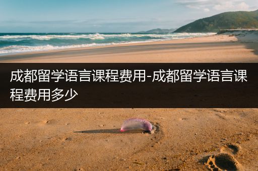 成都留学语言课程费用-成都留学语言课程费用多少