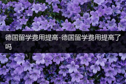 德国留学费用提高-德国留学费用提高了吗