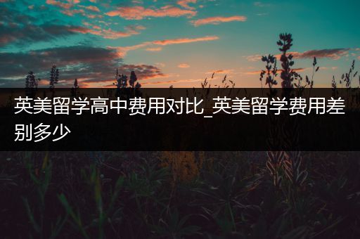 英美留学高中费用对比_英美留学费用差别多少