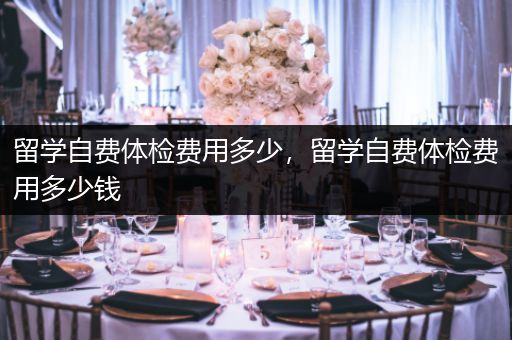 留学自费体检费用多少，留学自费体检费用多少钱