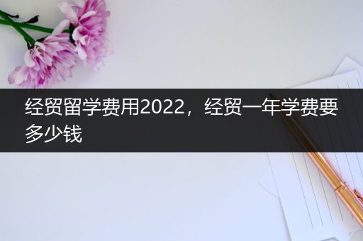 经贸留学费用2022，经贸一年学费要多少钱