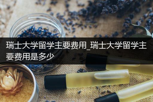 瑞士大学留学主要费用_瑞士大学留学主要费用是多少