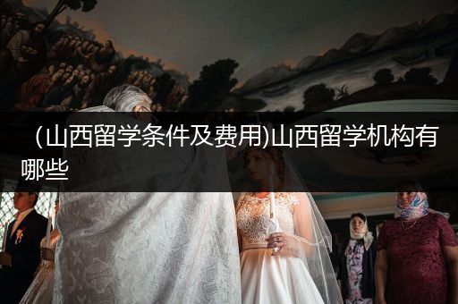 （山西留学条件及费用)山西留学机构有哪些