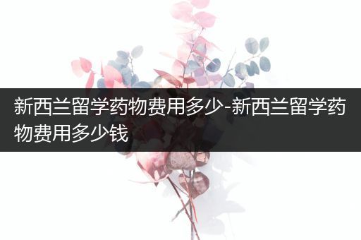 新西兰留学药物费用多少-新西兰留学药物费用多少钱