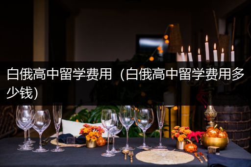 白俄高中留学费用（白俄高中留学费用多少钱）