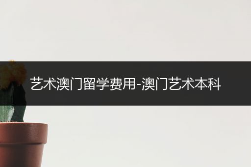 艺术澳门留学费用-澳门艺术本科