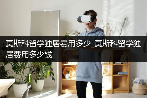 莫斯科留学独居费用多少_莫斯科留学独居费用多少钱