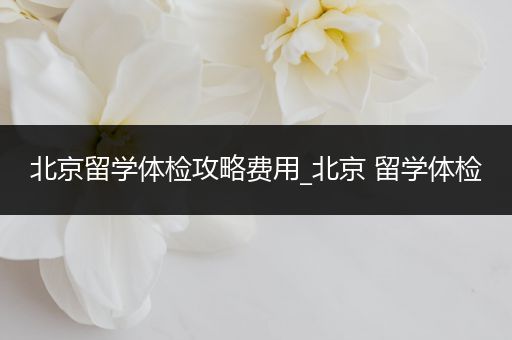 北京留学体检攻略费用_北京 留学体检