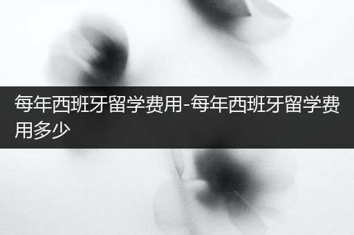 每年西班牙留学费用-每年西班牙留学费用多少
