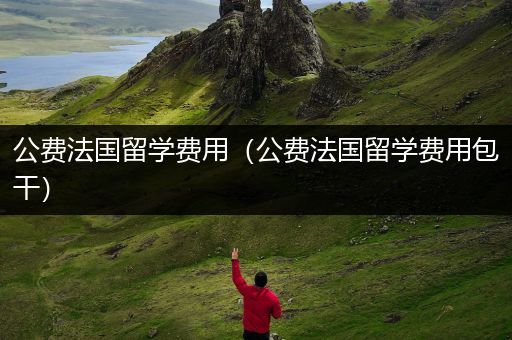 公费法国留学费用（公费法国留学费用包干）