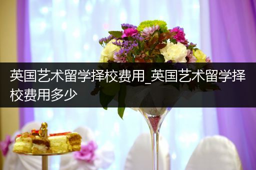 英国艺术留学择校费用_英国艺术留学择校费用多少