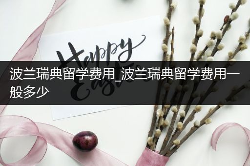 波兰瑞典留学费用_波兰瑞典留学费用一般多少