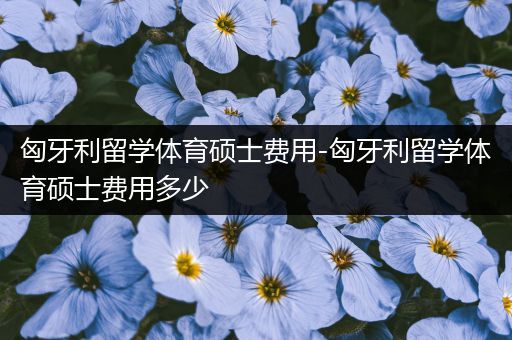 匈牙利留学体育硕士费用-匈牙利留学体育硕士费用多少