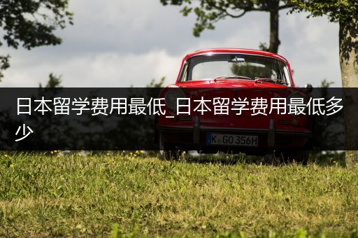 日本留学费用最低_日本留学费用最低多少