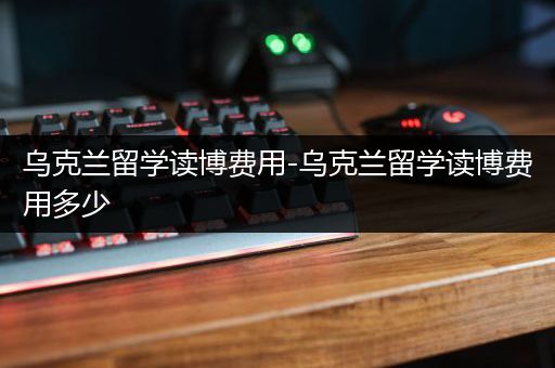 乌克兰留学读博费用-乌克兰留学读博费用多少