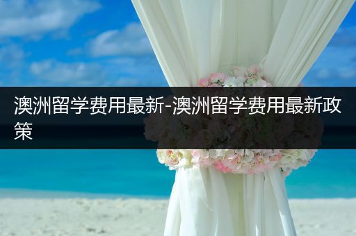 澳洲留学费用最新-澳洲留学费用最新政策