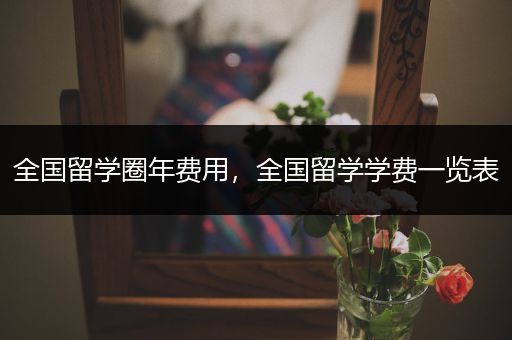 全国留学圈年费用，全国留学学费一览表
