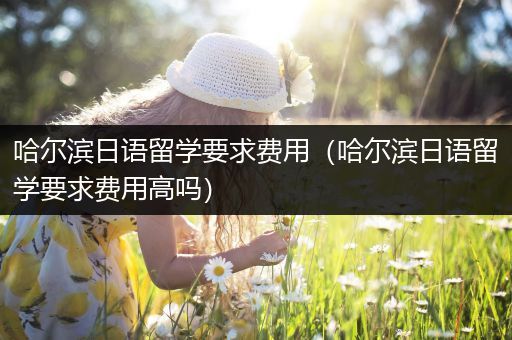 哈尔滨日语留学要求费用（哈尔滨日语留学要求费用高吗）